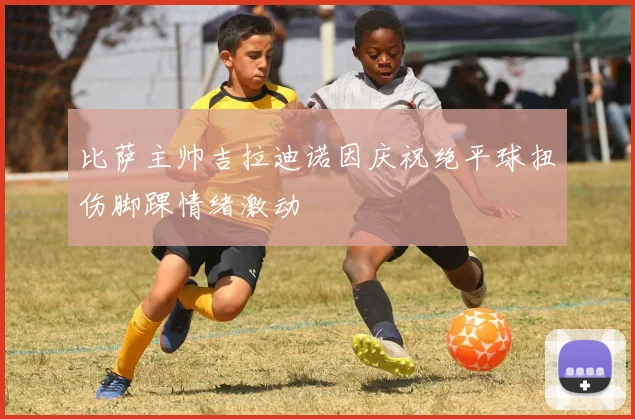 比萨主帅吉拉迪诺因庆祝绝平球扭伤脚踝情绪激动
