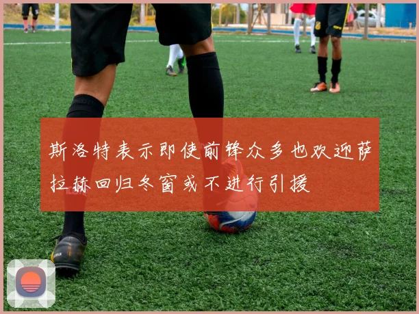 斯洛特表示即使前锋众多也欢迎萨拉赫回归冬窗或不进行引援
