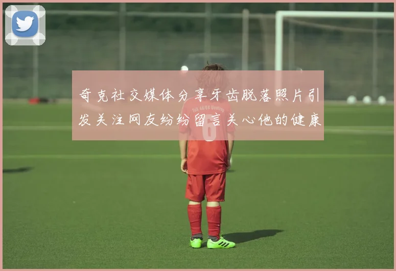 奇克社交媒体分享牙齿脱落照片引发关注网友纷纷留言关心他的健康状况