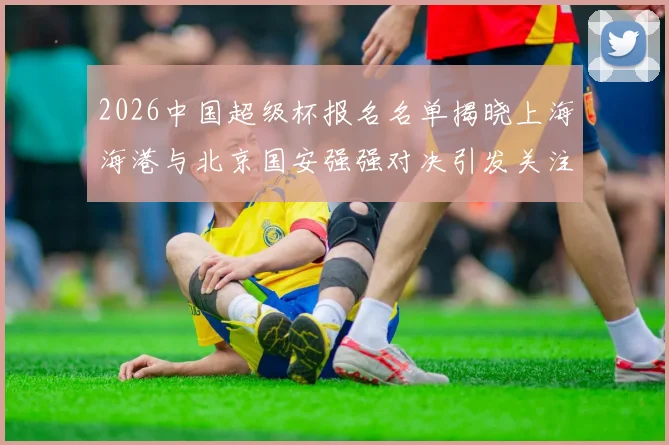 2026中国超级杯报名名单揭晓上海海港与北京国安强强对决引发关注