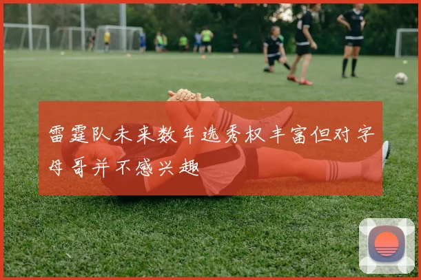 雷霆队未来数年选秀权丰富但对字母哥并不感兴趣