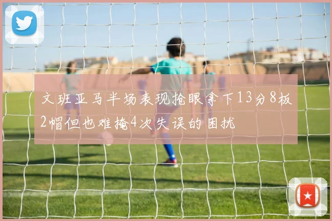 文班亚马半场表现抢眼拿下13分8板2帽但也难掩4次失误的困扰