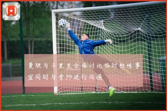 曼联与卡里克会面讨论临时教练事宜同时与索帅进行沟通