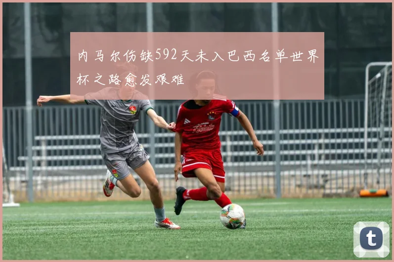 内马尔伤缺592天未入巴西名单世界杯之路愈发艰难