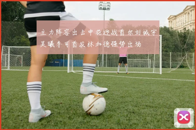 主力阵容出击申花迎战首尔刘诚宇吴曦李可首发林加德强势出场