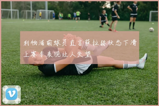 利物浦前球员直言萨拉赫状态下滑上赛季表现让人失望