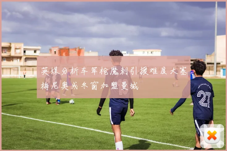 英媒分析车军枪魔刺引援难度大塞梅尼奥或冬窗加盟曼城