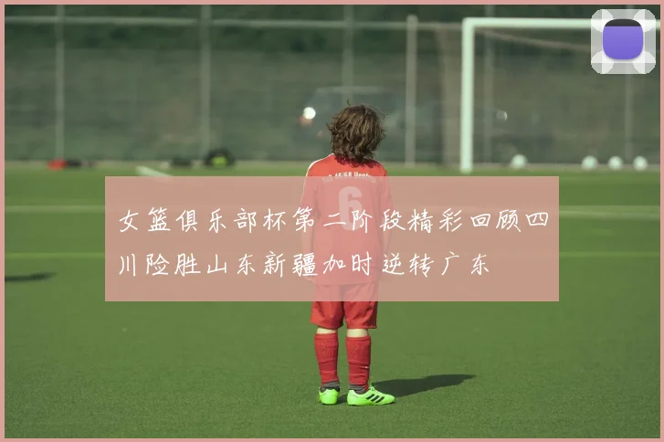 女篮俱乐部杯第二阶段精彩回顾四川险胜山东新疆加时逆转广东