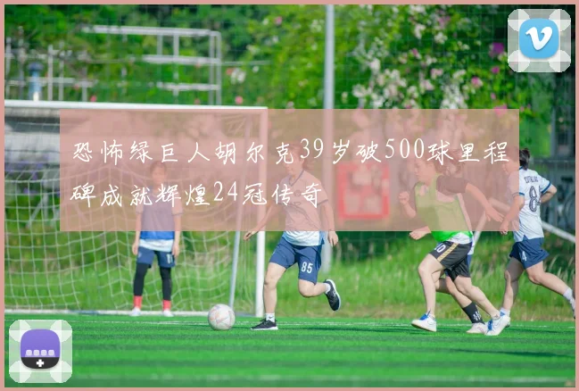 恐怖绿巨人胡尔克39岁破500球里程碑成就辉煌24冠传奇
