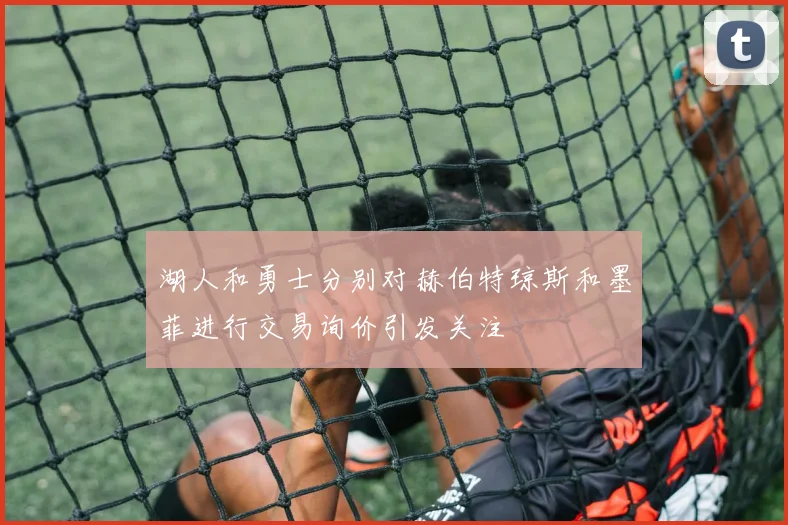 湖人和勇士分别对赫伯特琼斯和墨菲进行交易询价引发关注