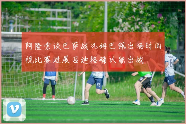 阿隆索谈巴萨战况姆巴佩出场时间视比赛进展吕迪格确认能出战
