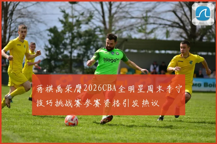 蒋祺禹荣膺2026CBA全明星周末李宁技巧挑战赛参赛资格引发热议