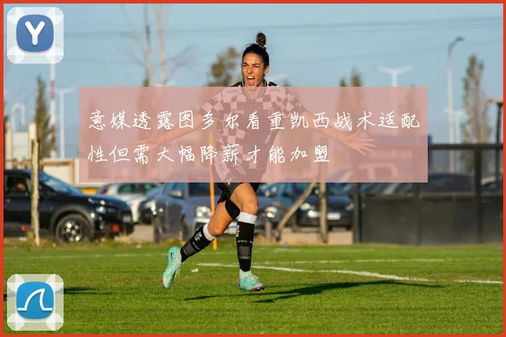 意媒透露图多尔看重凯西战术适配性但需大幅降薪才能加盟