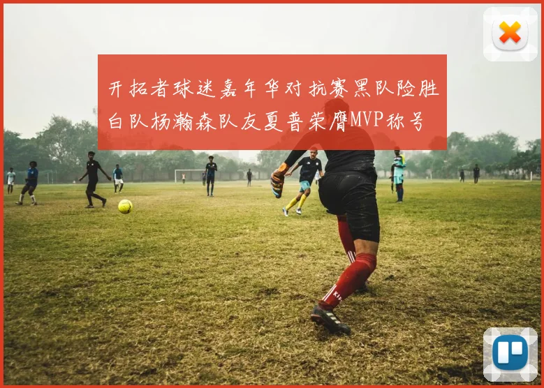开拓者球迷嘉年华对抗赛黑队险胜白队杨瀚森队友夏普荣膺MVP称号