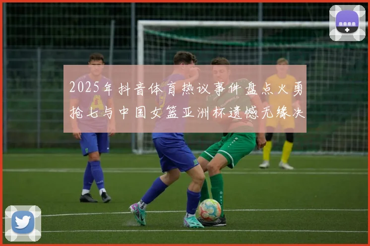 2025年抖音体育热议事件盘点火勇抢七与中国女篮亚洲杯遗憾无缘决赛