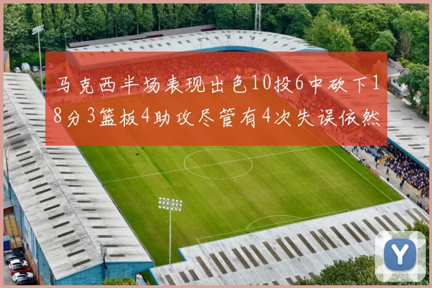马克西半场表现出色10投6中砍下18分3篮板4助攻尽管有4次失误依然贡献良多