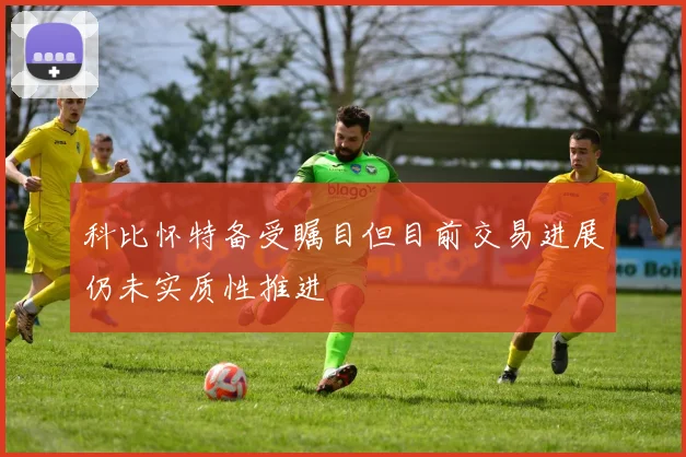 科比怀特备受瞩目但目前交易进展仍未实质性推进