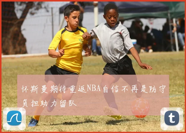 怀斯曼期待重返NBA自信不再是防守负担助力留队