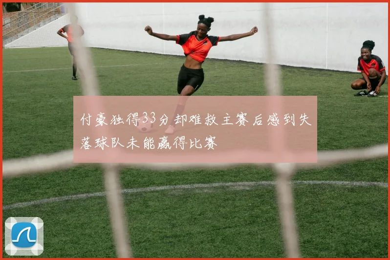 付豪独得33分却难救主赛后感到失落球队未能赢得比赛