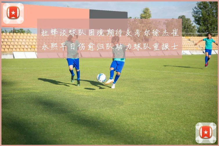 杜锋谈球队困境期待麦考尔徐杰崔永熙早日伤愈归队助力球队重振士气