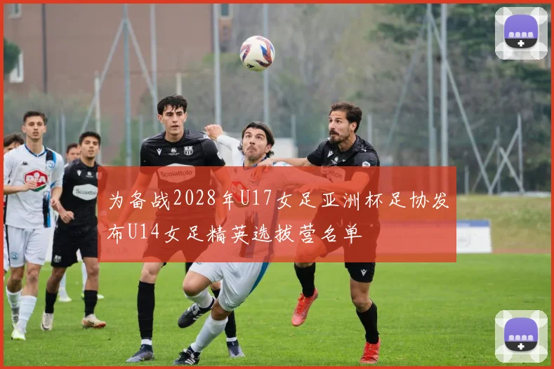 为备战2028年U17女足亚洲杯足协发布U14女足精英选拔营名单