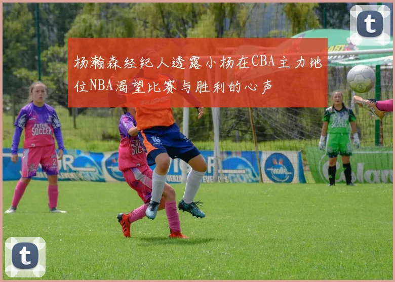 杨瀚森经纪人透露小杨在CBA主力地位NBA渴望比赛与胜利的心声