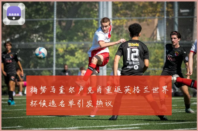 梅努马奎尔卢克肖重返英格兰世界杯候选名单引发热议