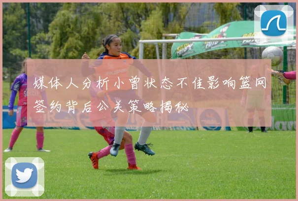 媒体人分析小曾状态不佳影响篮网签约背后公关策略揭秘