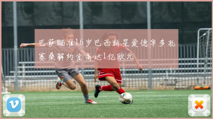 巴萨瞄准16岁巴西新星爱德华多孔塞桑解约金高达1亿欧元