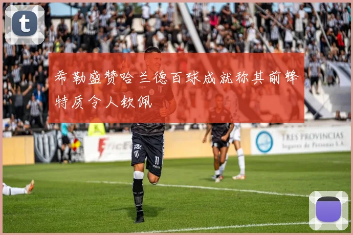 希勒盛赞哈兰德百球成就称其前锋特质令人钦佩