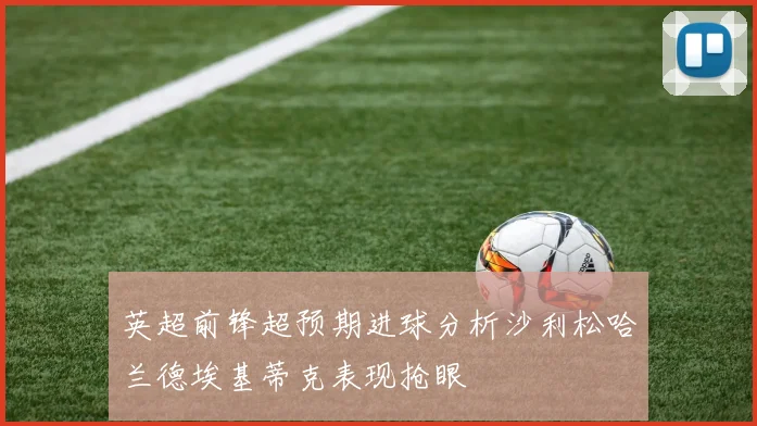 英超前锋超预期进球分析沙利松哈兰德埃基蒂克表现抢眼