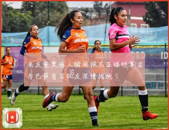 老友重聚感人瞬间佩尼亚福特赛后与巴萨昔日队友深情拥抱