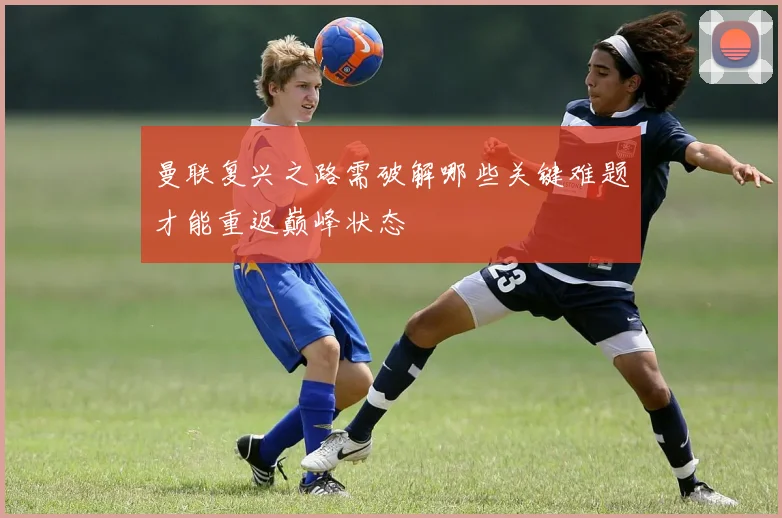 曼联复兴之路需破解哪些关键难题才能重返巅峰状态