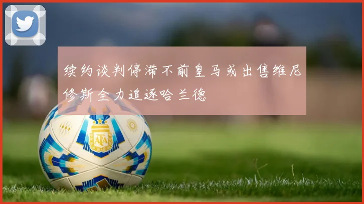 续约谈判停滞不前皇马或出售维尼修斯全力追逐哈兰德