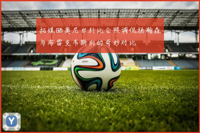 拓媒晒奥尼尔科比合照调侃杨瀚森与布雷克韦斯利的奇妙对比