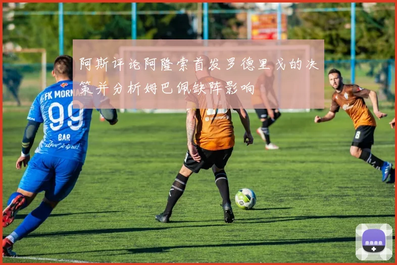 阿斯评论阿隆索首发罗德里戈的决策并分析姆巴佩缺阵影响