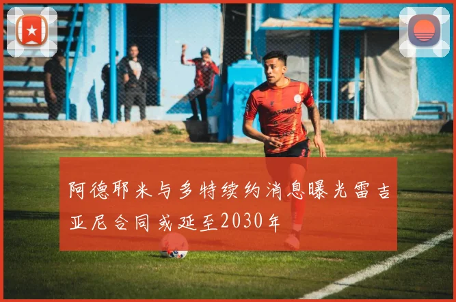 阿德耶米与多特续约消息曝光雷吉亚尼合同或延至2030年