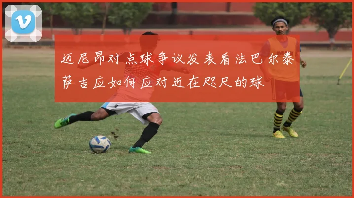 迈尼昂对点球争议发表看法巴尔泰萨吉应如何应对近在咫尺的球