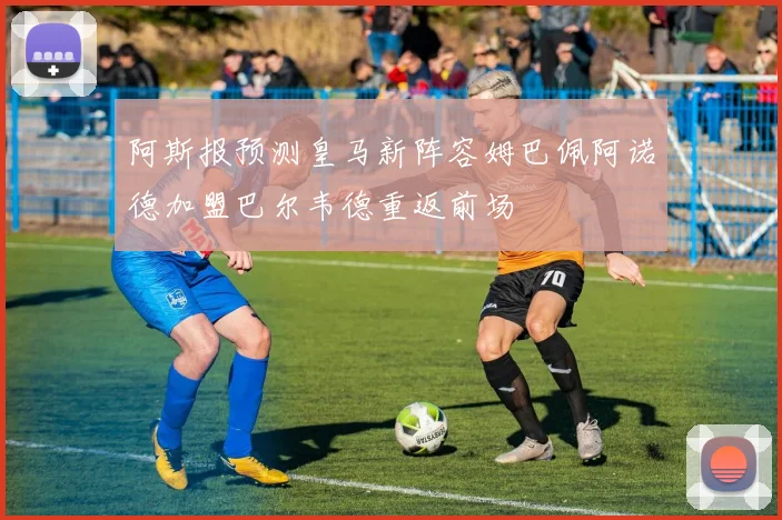 阿斯报预测皇马新阵容姆巴佩阿诺德加盟巴尔韦德重返前场