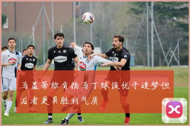 马盖蒂称肯扬马丁球技优于追梦但后者更具胜利气质