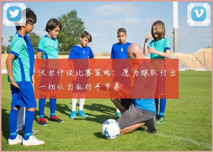 沃尔什谈比赛策略：愿为球队付出一切以打乱对手节奏