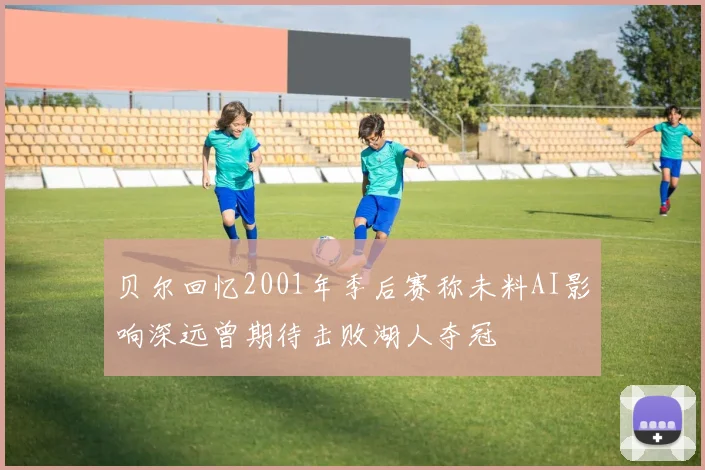 贝尔回忆2001年季后赛称未料AI影响深远曾期待击败湖人夺冠